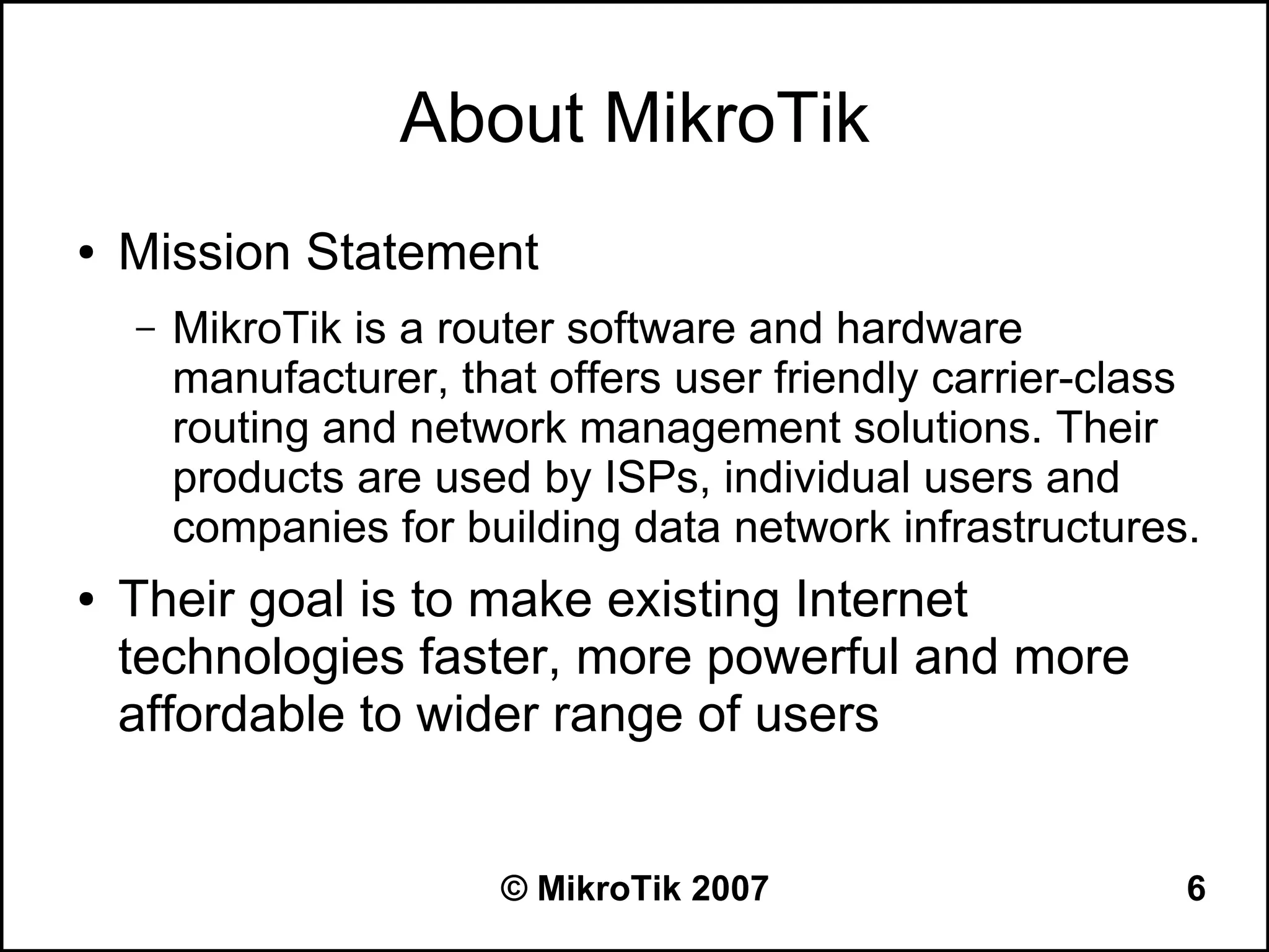 About MikroTik
●   Mission Statement
    –   MikroTik is a router software and hardware
        manufacturer, that offers user friendly carrier-class
        routing and network management solutions. Their
        products are used by ISPs, individual users and
        companies for building data network infrastructures.
●   Their goal is to make existing Internet
    technologies faster, more powerful and more
    affordable to wider range of users


                        © MikroTik 2007                     6
 