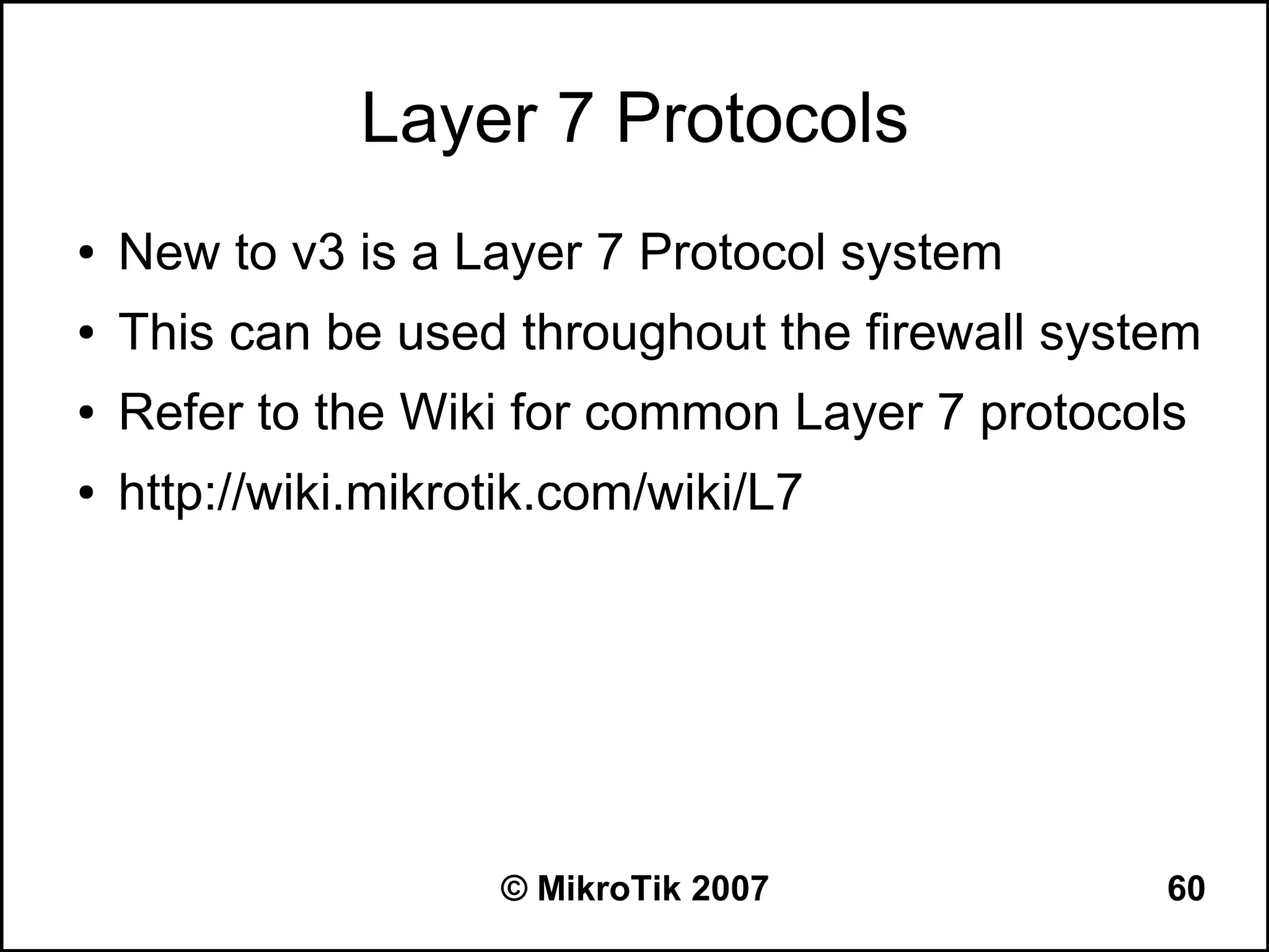 Layer 7 Protocols
●   New to v3 is a Layer 7 Protocol system
●   This can be used throughout the firewall system
●   Refer to the Wiki for common Layer 7 protocols
●   http://wiki.mikrotik.com/wiki/L7




                     © MikroTik 2007             60
 