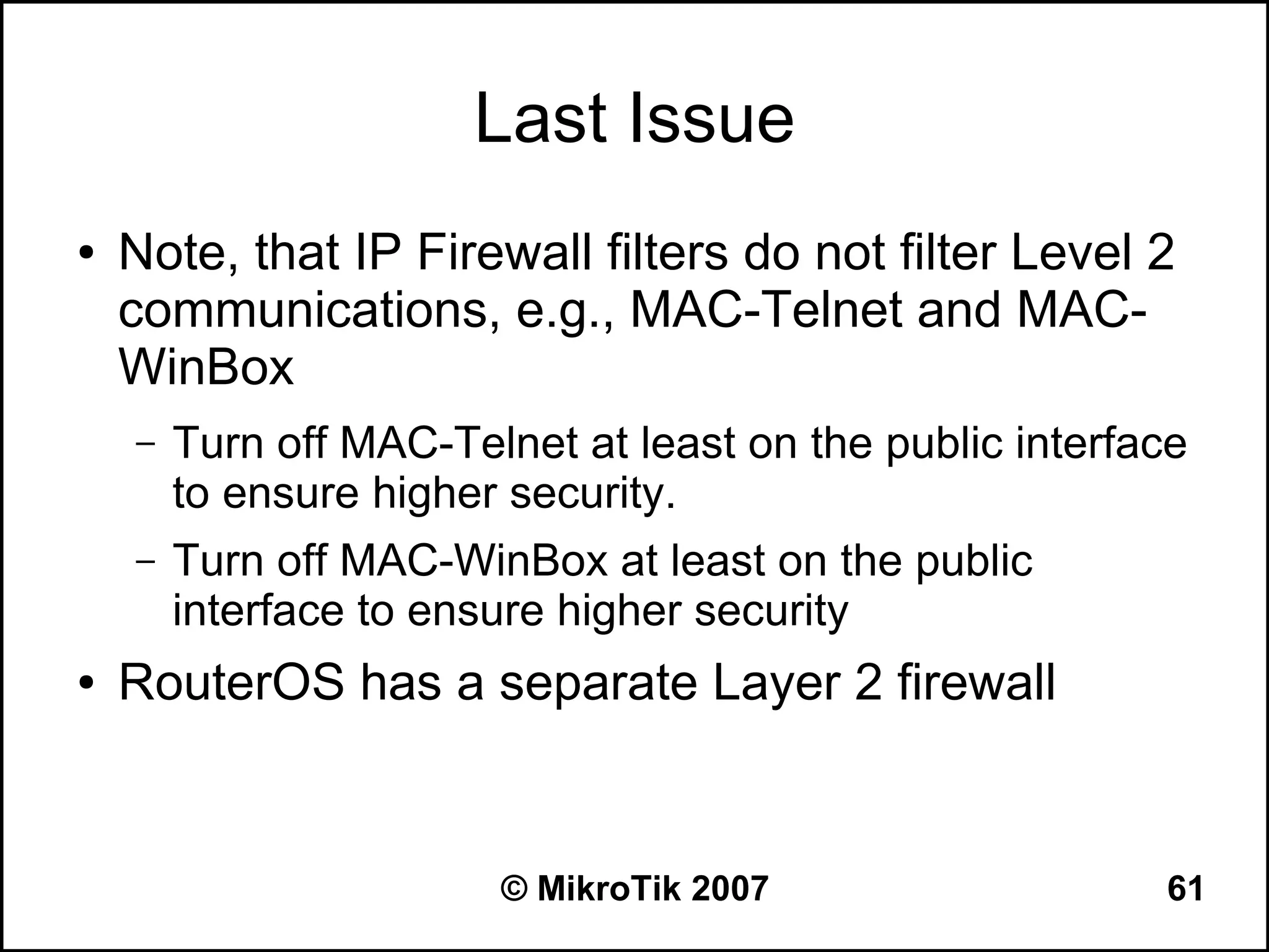 Last Issue
●   Note, that IP Firewall filters do not filter Level 2
    communications, e.g., MAC-Telnet and MAC-
    WinBox
    –   Turn off MAC-Telnet at least on the public interface
        to ensure higher security.
    –   Turn off MAC-WinBox at least on the public
        interface to ensure higher security
●   RouterOS has a separate Layer 2 firewall


                        © MikroTik 2007                   61
 