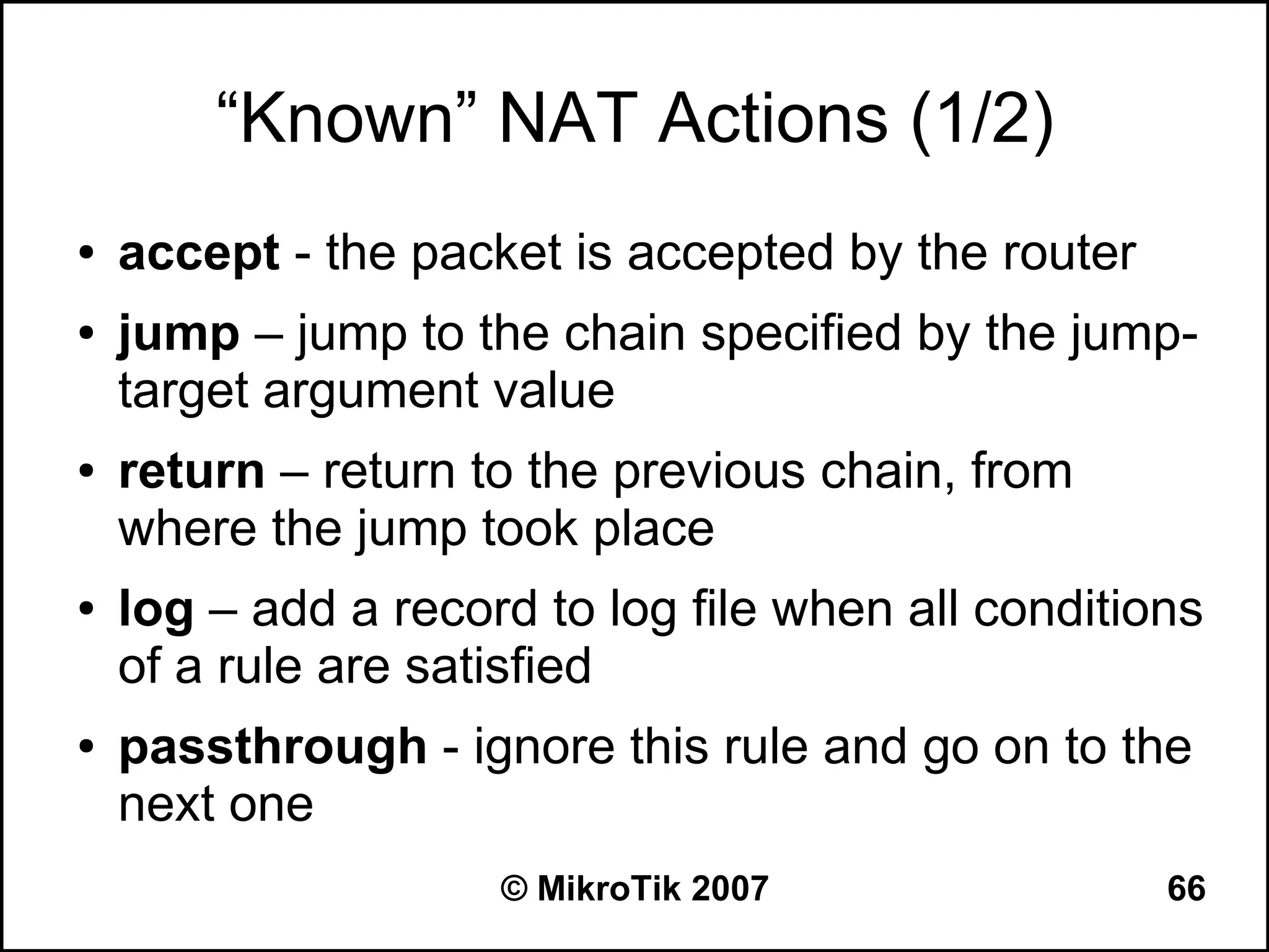 “Known” NAT Actions (1/2)
●   accept - the packet is accepted by the router
●   jump – jump to the chain specified by the jump-
    target argument value
●   return – return to the previous chain, from
    where the jump took place
●   log – add a record to log file when all conditions
    of a rule are satisfied
●   passthrough - ignore this rule and go on to the
    next one
                     © MikroTik 2007                66
 