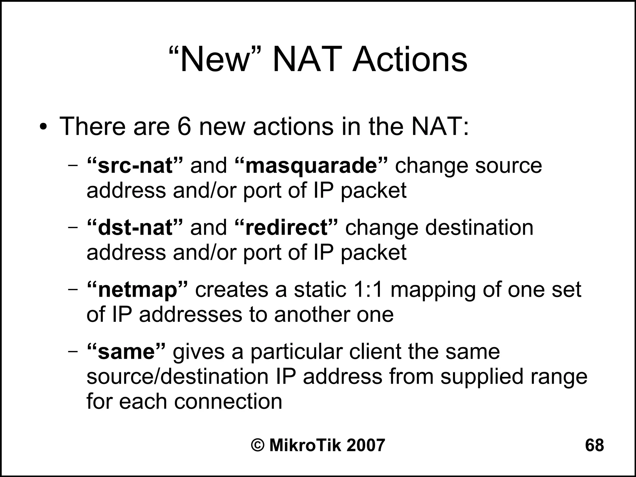 “New” NAT Actions
●   There are 6 new actions in the NAT:
    –   “src-nat” and “masquarade” change source
        address and/or port of IP packet
    –   “dst-nat” and “redirect” change destination
        address and/or port of IP packet
    –   “netmap” creates a static 1:1 mapping of one set
        of IP addresses to another one
    –   “same” gives a particular client the same
        source/destination IP address from supplied range
        for each connection
                        © MikroTik 2007                    68
 