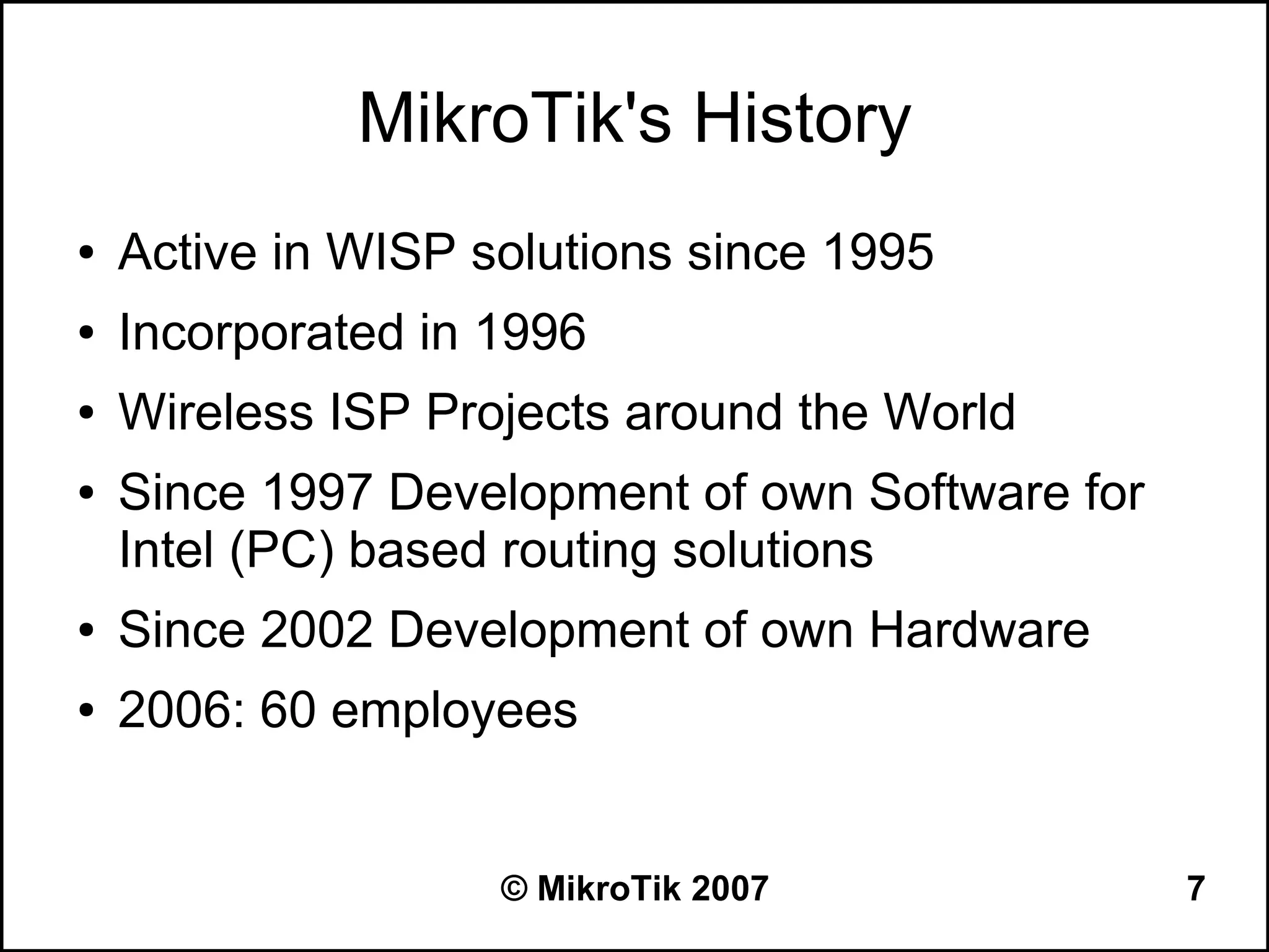 MikroTik's History
●   Active in WISP solutions since 1995
●   Incorporated in 1996
●   Wireless ISP Projects around the World
●   Since 1997 Development of own Software for
    Intel (PC) based routing solutions
●   Since 2002 Development of own Hardware
●   2006: 60 employees


                    © MikroTik 2007              7
 