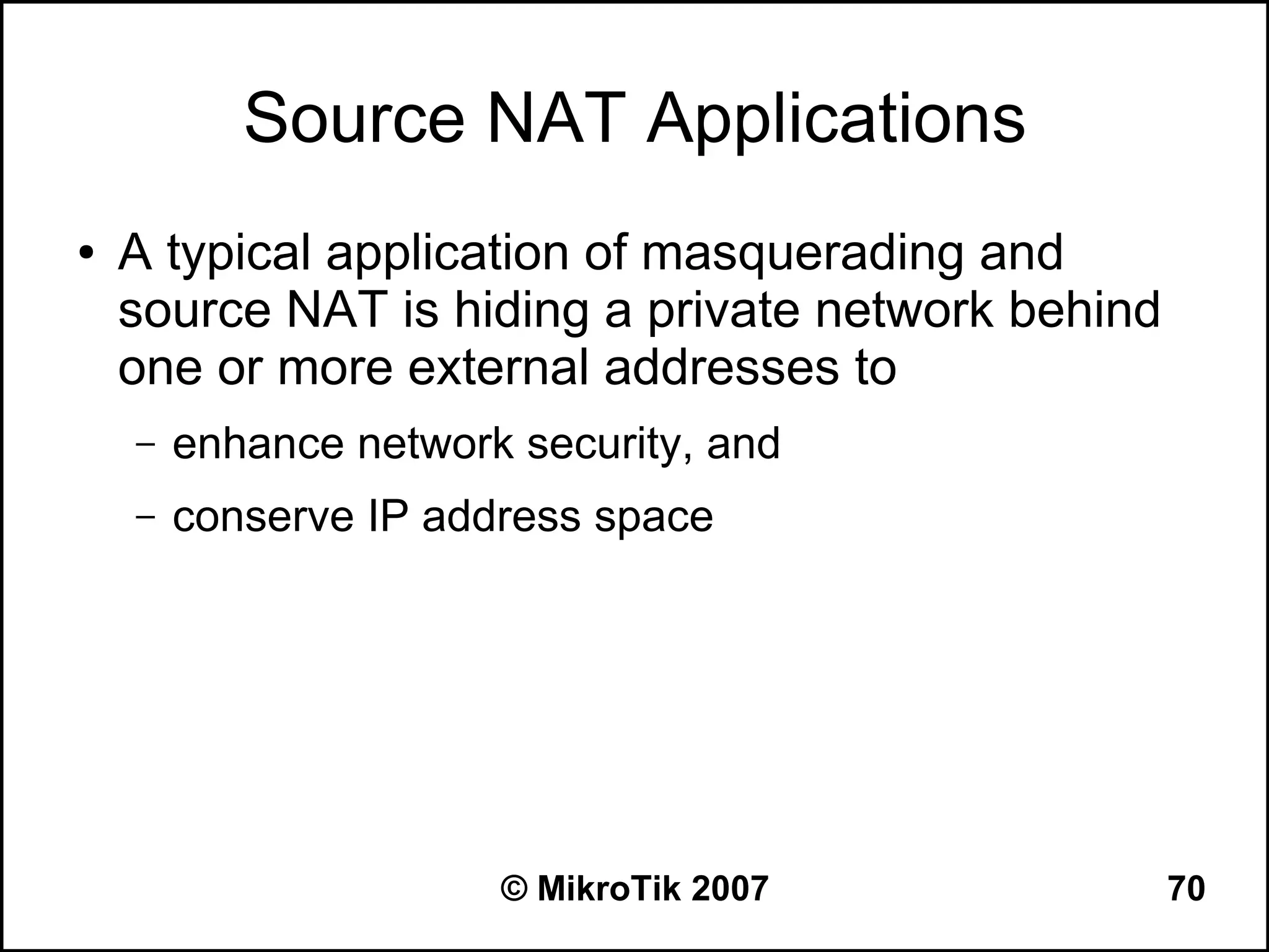 Source NAT Applications
●   A typical application of masquerading and
    source NAT is hiding a private network behind
    one or more external addresses to
    –   enhance network security, and
    –   conserve IP address space




                       © MikroTik 2007              70
 