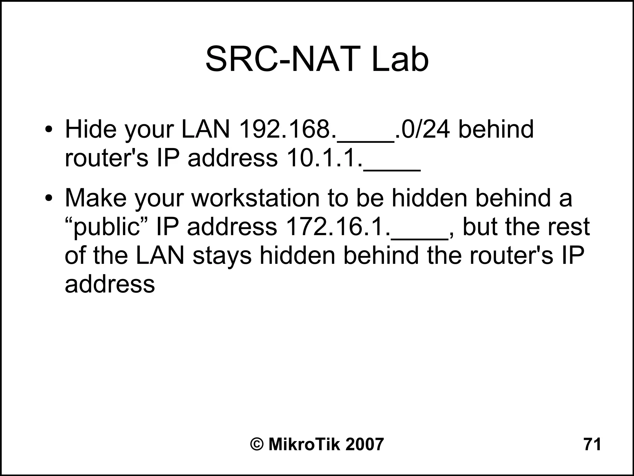 SRC-NAT Lab
●   Hide your LAN 192.168.____.0/24 behind
    router's IP address 10.1.1.____
●   Make your workstation to be hidden behind a
    “public” IP address 172.16.1.____, but the rest
    of the LAN stays hidden behind the router's IP
    address




                    © MikroTik 2007               71
 