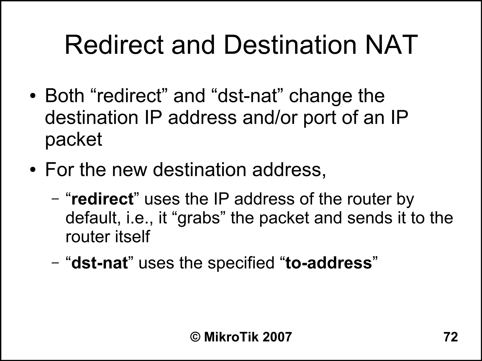 Redirect and Destination NAT
●   Both “redirect” and “dst-nat” change the
    destination IP address and/or port of an IP
    packet
●   For the new destination address,
    –   “redirect” uses the IP address of the router by
        default, i.e., it “grabs” the packet and sends it to the
        router itself
    –   “dst-nat” uses the specified “to-address”



                          © MikroTik 2007                     72
 