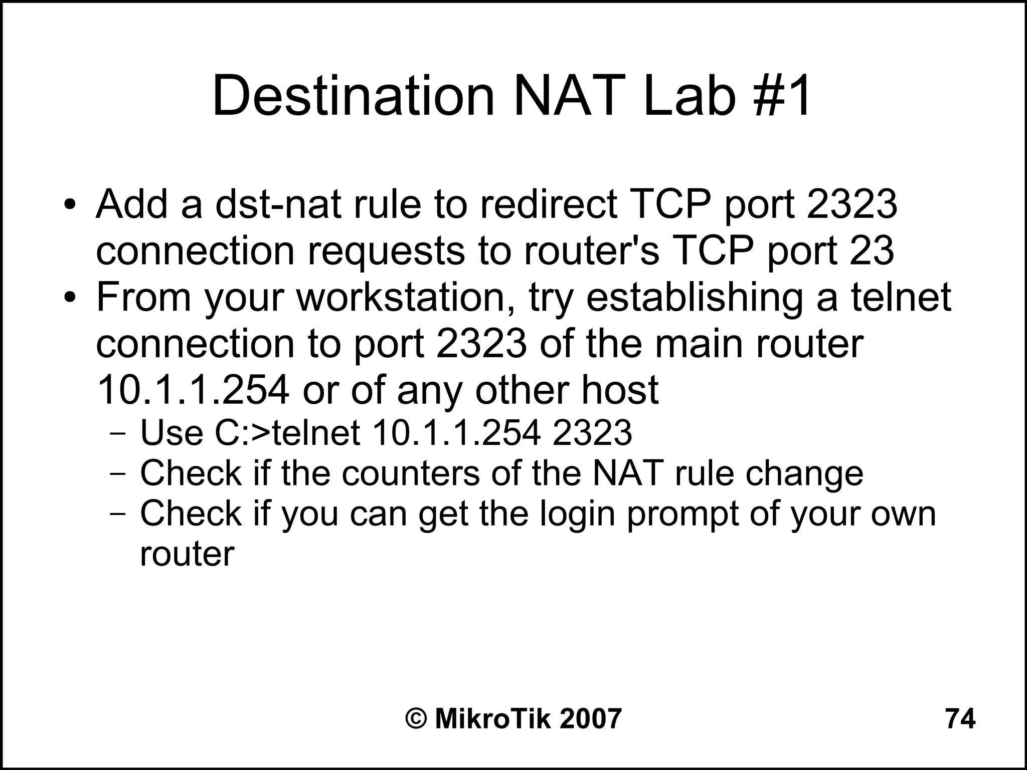 Destination NAT Lab #1
●   Add a dst-nat rule to redirect TCP port 2323
    connection requests to router's TCP port 23
●   From your workstation, try establishing a telnet
    connection to port 2323 of the main router
    10.1.1.254 or of any other host
    –   Use C:>telnet 10.1.1.254 2323
    –   Check if the counters of the NAT rule change
    –   Check if you can get the login prompt of your own
        router



                        © MikroTik 2007                     74
 