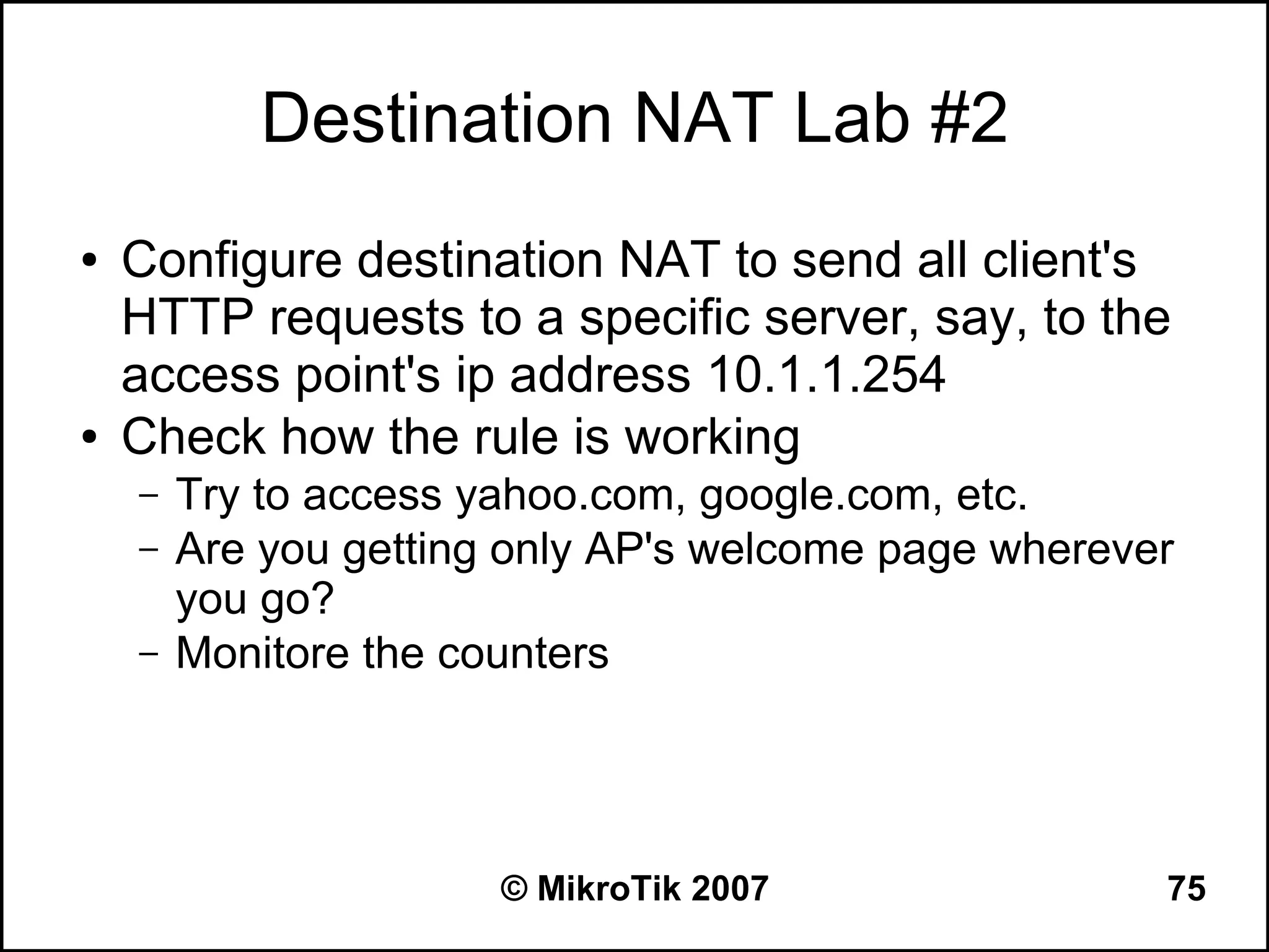 Destination NAT Lab #2
●   Configure destination NAT to send all client's
    HTTP requests to a specific server, say, to the
    access point's ip address 10.1.1.254
●   Check how the rule is working
    –   Try to access yahoo.com, google.com, etc.
    –   Are you getting only AP's welcome page wherever
        you go?
    –   Monitore the counters




                       © MikroTik 2007                75
 