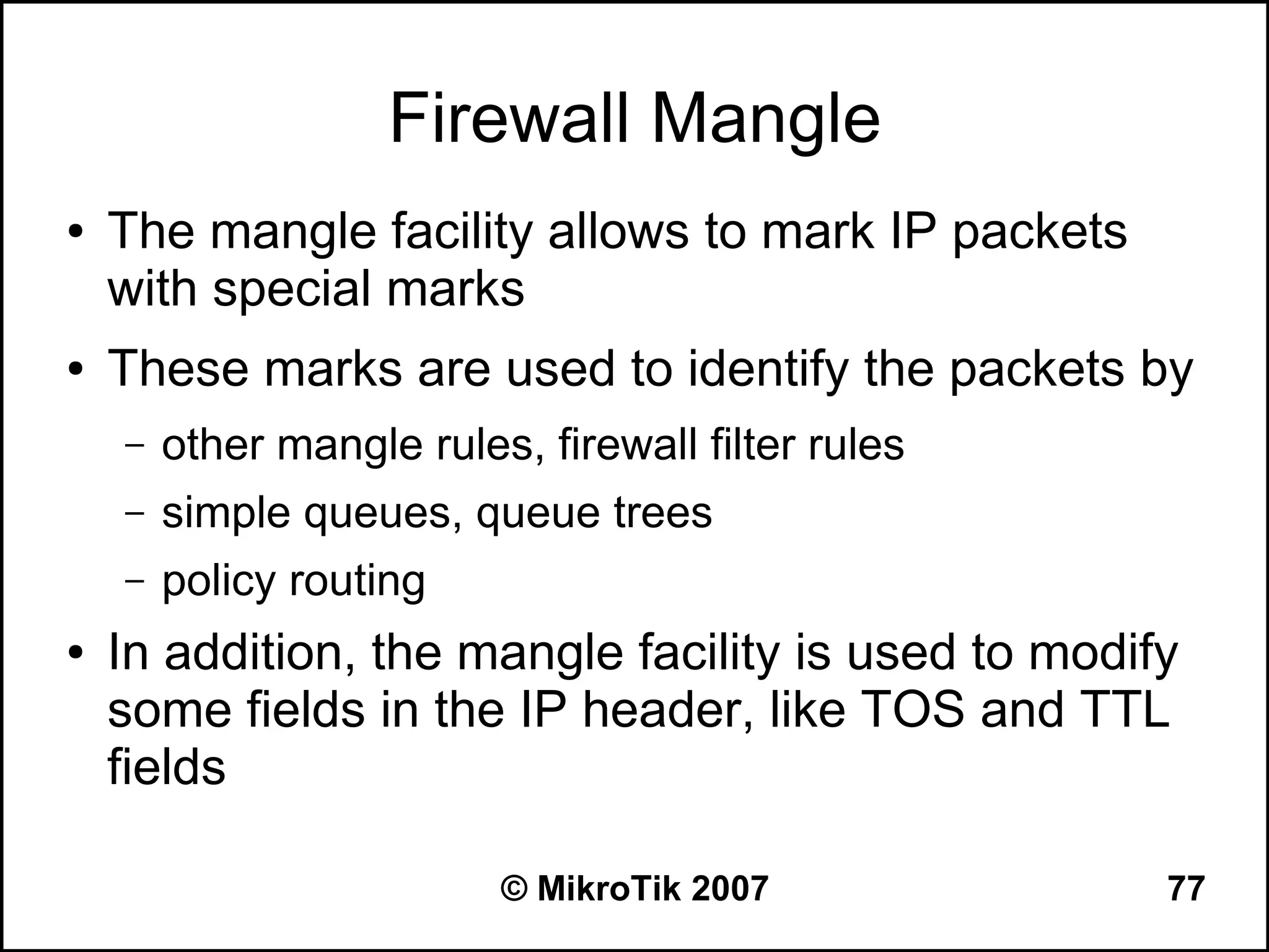 Firewall Mangle
●   The mangle facility allows to mark IP packets
    with special marks
●   These marks are used to identify the packets by
    –   other mangle rules, firewall filter rules
    –   simple queues, queue trees
    –   policy routing
●   In addition, the mangle facility is used to modify
    some fields in the IP header, like TOS and TTL
    fields

                          © MikroTik 2007            77
 