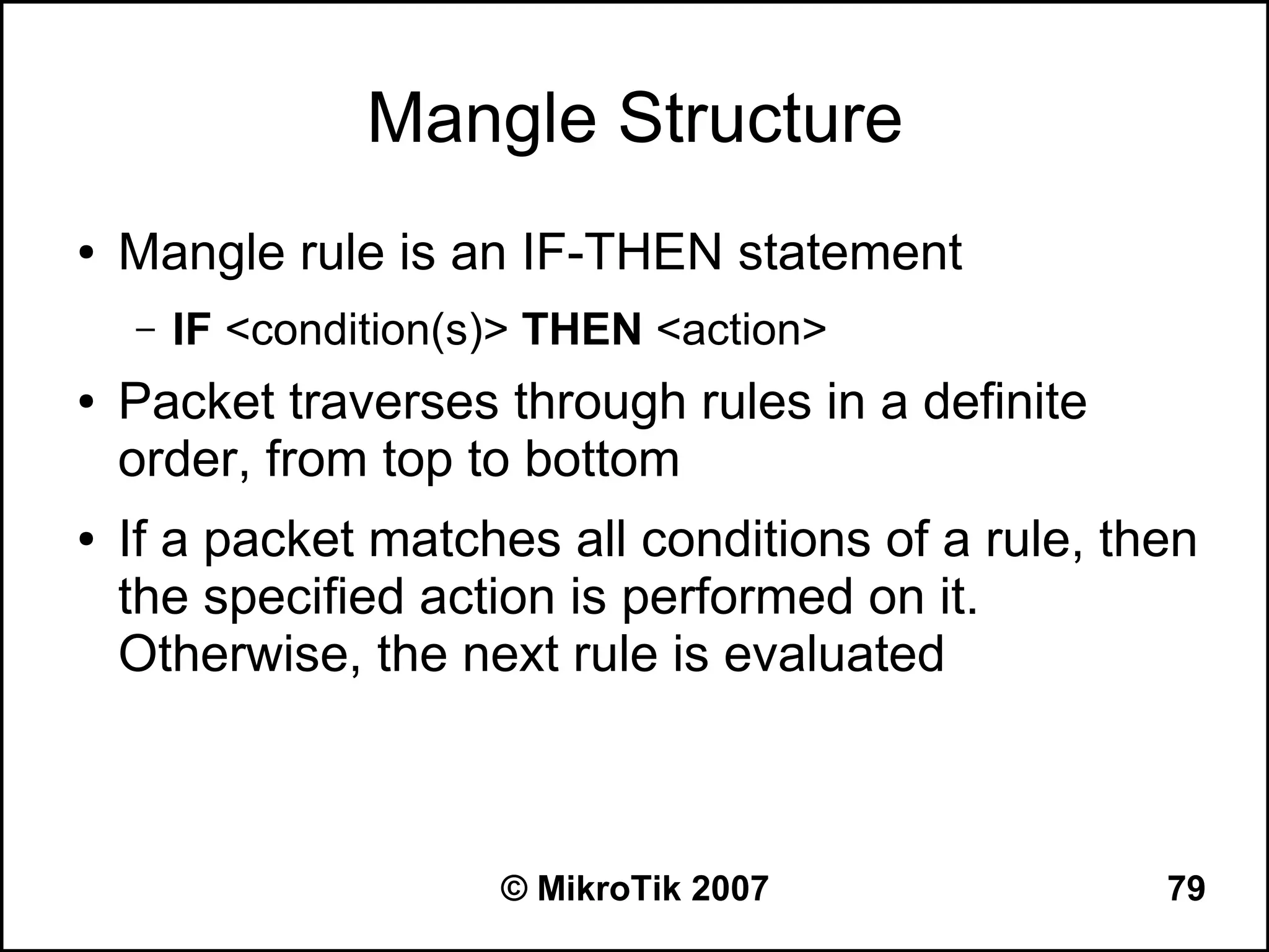 Mangle Structure
●   Mangle rule is an IF-THEN statement
    –   IF <condition(s)> THEN <action>
●   Packet traverses through rules in a definite
    order, from top to bottom
●   If a packet matches all conditions of a rule, then
    the specified action is performed on it.
    Otherwise, the next rule is evaluated



                       © MikroTik 2007              79
 