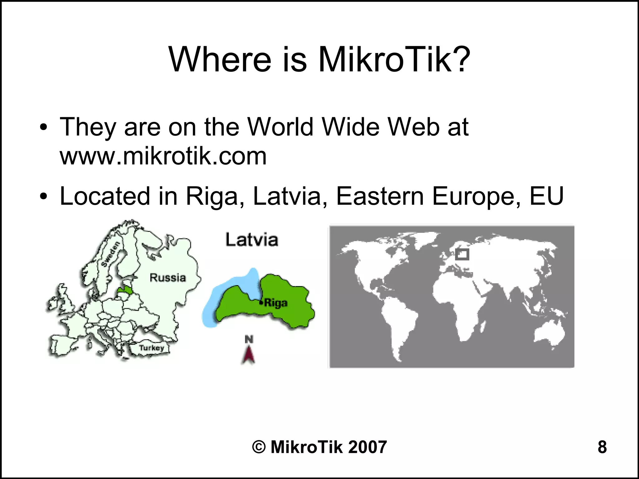 Where is MikroTik?
●   They are on the World Wide Web at
    www.mikrotik.com
●   Located in Riga, Latvia, Eastern Europe, EU




                    © MikroTik 2007               8
 