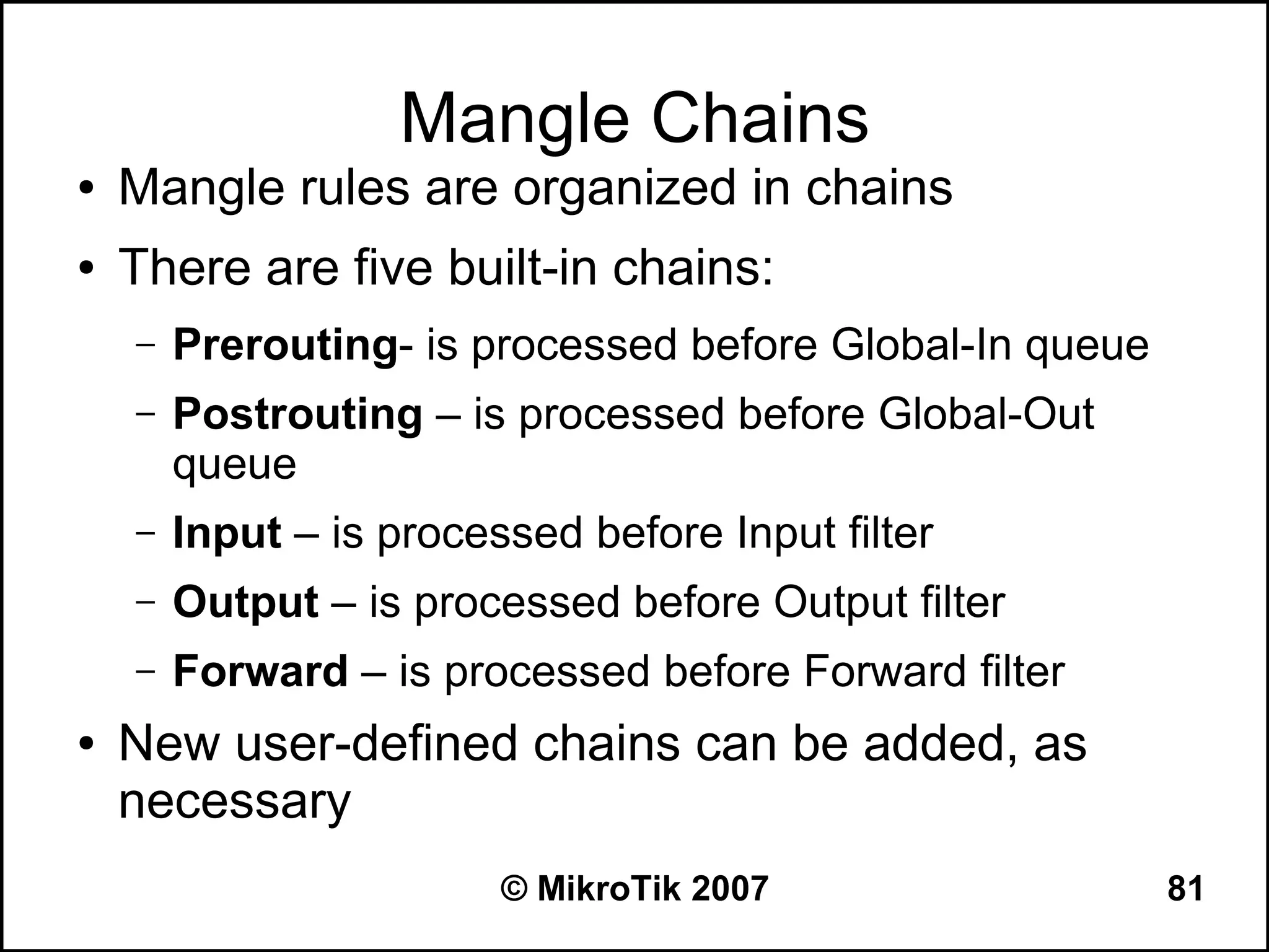 Mangle Chains
●   Mangle rules are organized in chains
●   There are five built-in chains:
    –   Prerouting- is processed before Global-In queue
    –   Postrouting – is processed before Global-Out
        queue
    –   Input – is processed before Input filter
    –   Output – is processed before Output filter
    –   Forward – is processed before Forward filter
●   New user-defined chains can be added, as
    necessary
                         © MikroTik 2007                  81
 