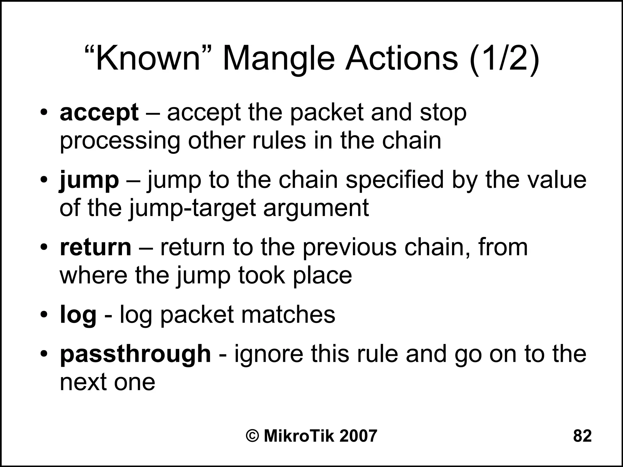 “Known” Mangle Actions (1/2)
●   accept – accept the packet and stop
    processing other rules in the chain
●   jump – jump to the chain specified by the value
    of the jump-target argument
●   return – return to the previous chain, from
    where the jump took place
●   log - log packet matches
●   passthrough - ignore this rule and go on to the
    next one

                     © MikroTik 2007              82
 