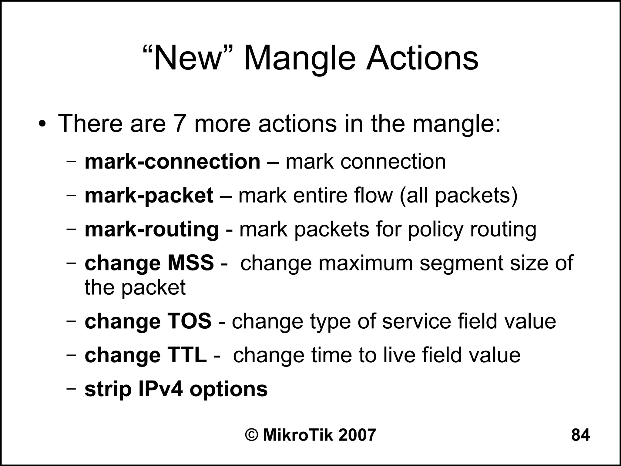 “New” Mangle Actions
●   There are 7 more actions in the mangle:
    –   mark-connection – mark connection
    –   mark-packet – mark entire flow (all packets)
    –   mark-routing - mark packets for policy routing
    –   change MSS - change maximum segment size of
        the packet
    –   change TOS - change type of service field value
    –   change TTL - change time to live field value
    –   strip IPv4 options

                        © MikroTik 2007                   84
 