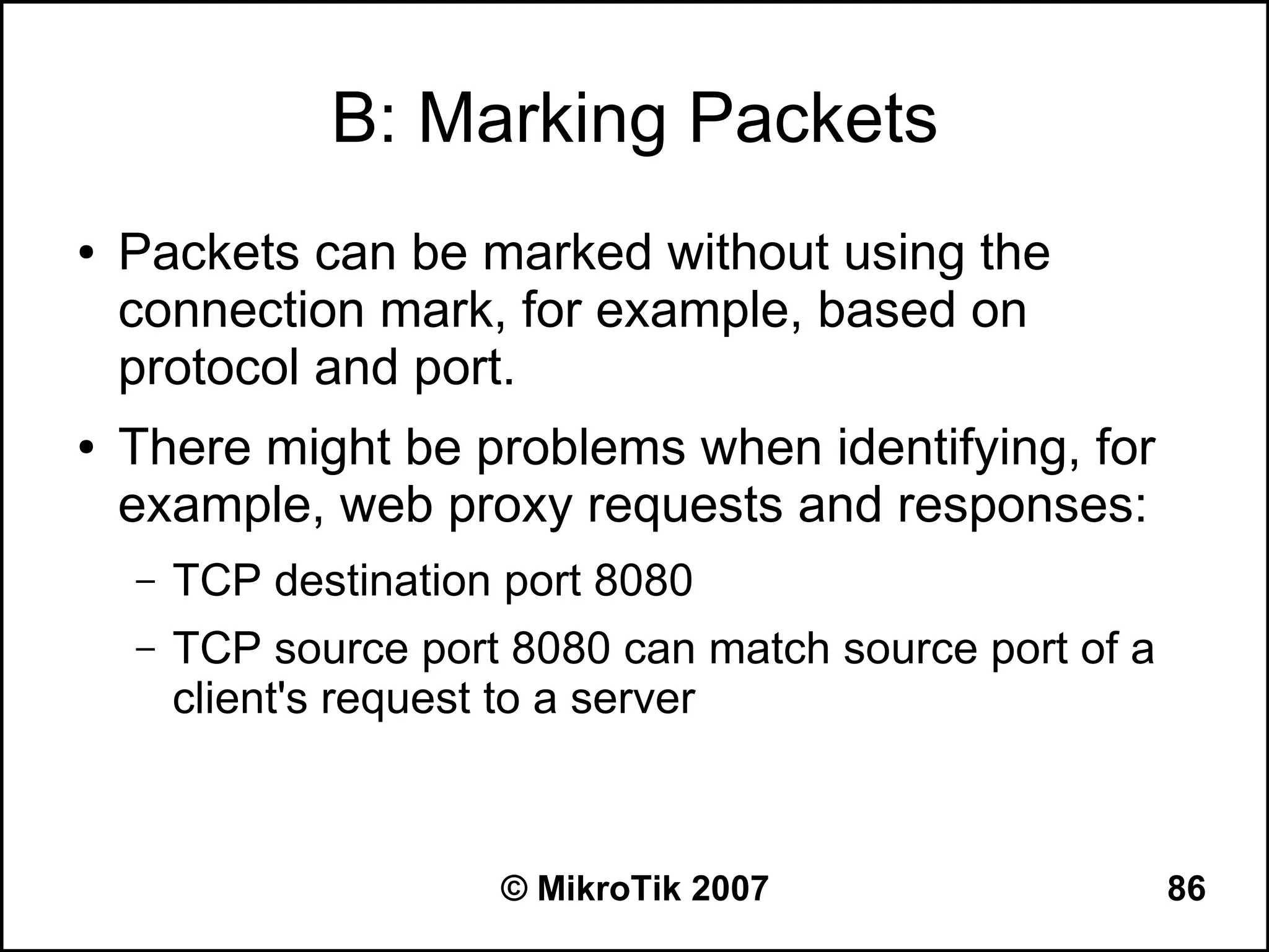 B: Marking Packets
●   Packets can be marked without using the
    connection mark, for example, based on
    protocol and port.
●   There might be problems when identifying, for
    example, web proxy requests and responses:
    –   TCP destination port 8080
    –   TCP source port 8080 can match source port of a
        client's request to a server



                       © MikroTik 2007                    86
 