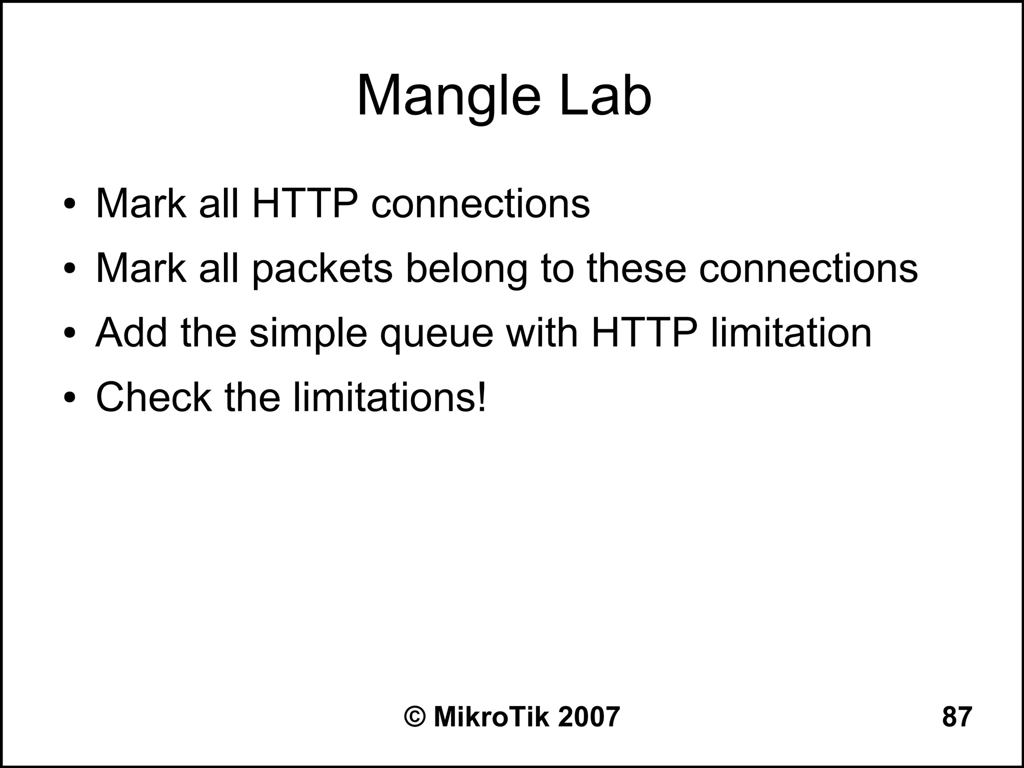 Mangle Lab
●   Mark all HTTP connections
●   Mark all packets belong to these connections
●   Add the simple queue with HTTP limitation
●   Check the limitations!




                     © MikroTik 2007               87
 