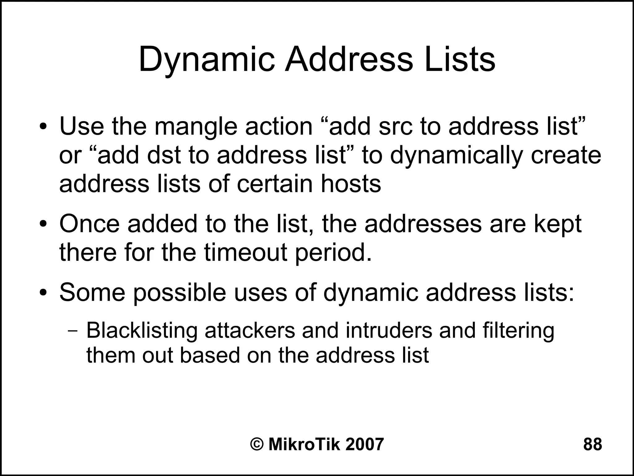 Dynamic Address Lists
●   Use the mangle action “add src to address list”
    or “add dst to address list” to dynamically create
    address lists of certain hosts
●   Once added to the list, the addresses are kept
    there for the timeout period.
●   Some possible uses of dynamic address lists:
    –   Blacklisting attackers and intruders and filtering
        them out based on the address list


                         © MikroTik 2007                     88
 