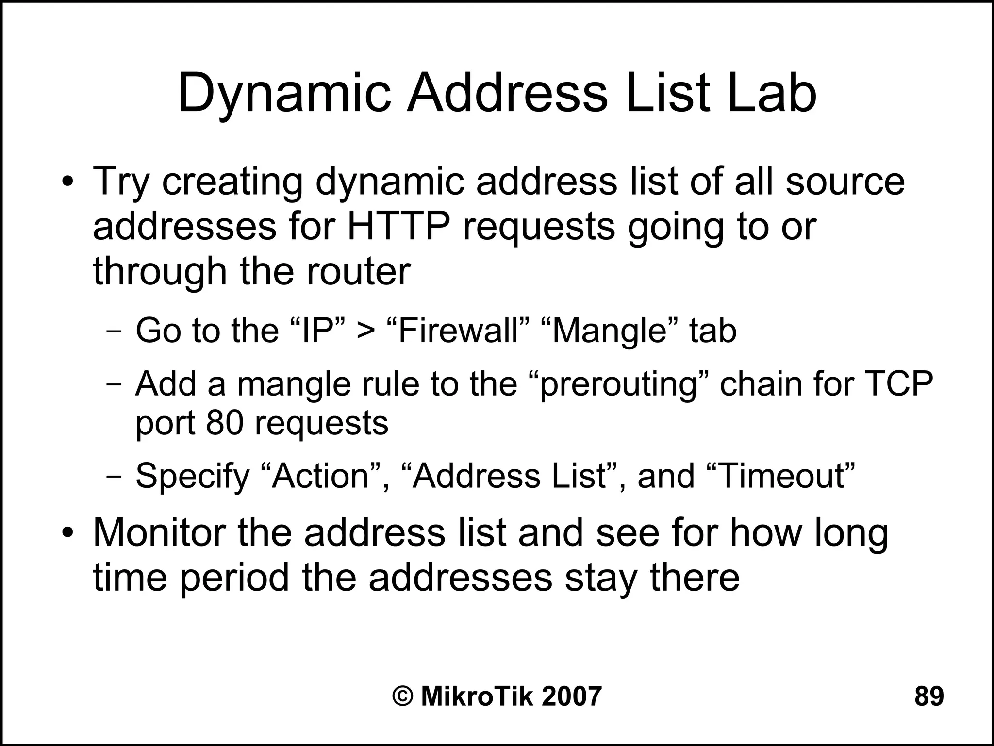 Dynamic Address List Lab
●   Try creating dynamic address list of all source
    addresses for HTTP requests going to or
    through the router
    –   Go to the “IP” > “Firewall” “Mangle” tab
    –   Add a mangle rule to the “prerouting” chain for TCP
        port 80 requests
    –   Specify “Action”, “Address List”, and “Timeout”
●   Monitor the address list and see for how long
    time period the addresses stay there

                         © MikroTik 2007                  89
 