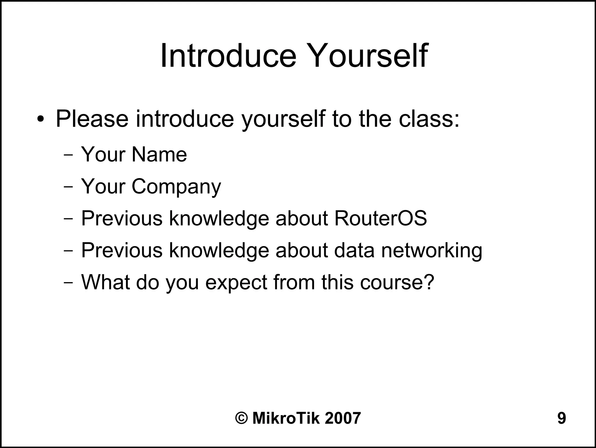 Introduce Yourself
●   Please introduce yourself to the class:
    –   Your Name
    –   Your Company
    –   Previous knowledge about RouterOS
    –   Previous knowledge about data networking
    –   What do you expect from this course?




                       © MikroTik 2007             9
 