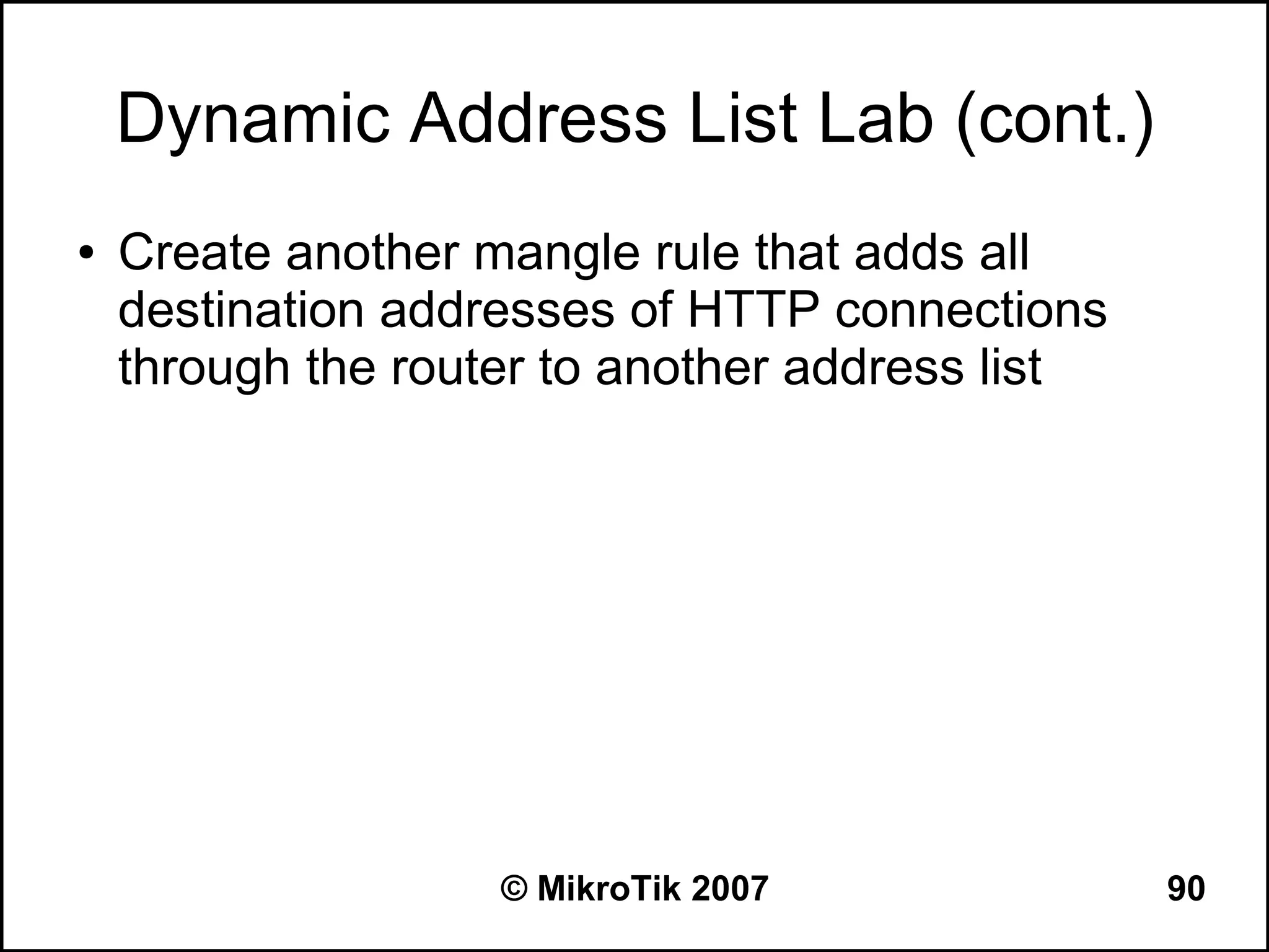Dynamic Address List Lab (cont.)
●   Create another mangle rule that adds all
    destination addresses of HTTP connections
    through the router to another address list




                    © MikroTik 2007              90
 