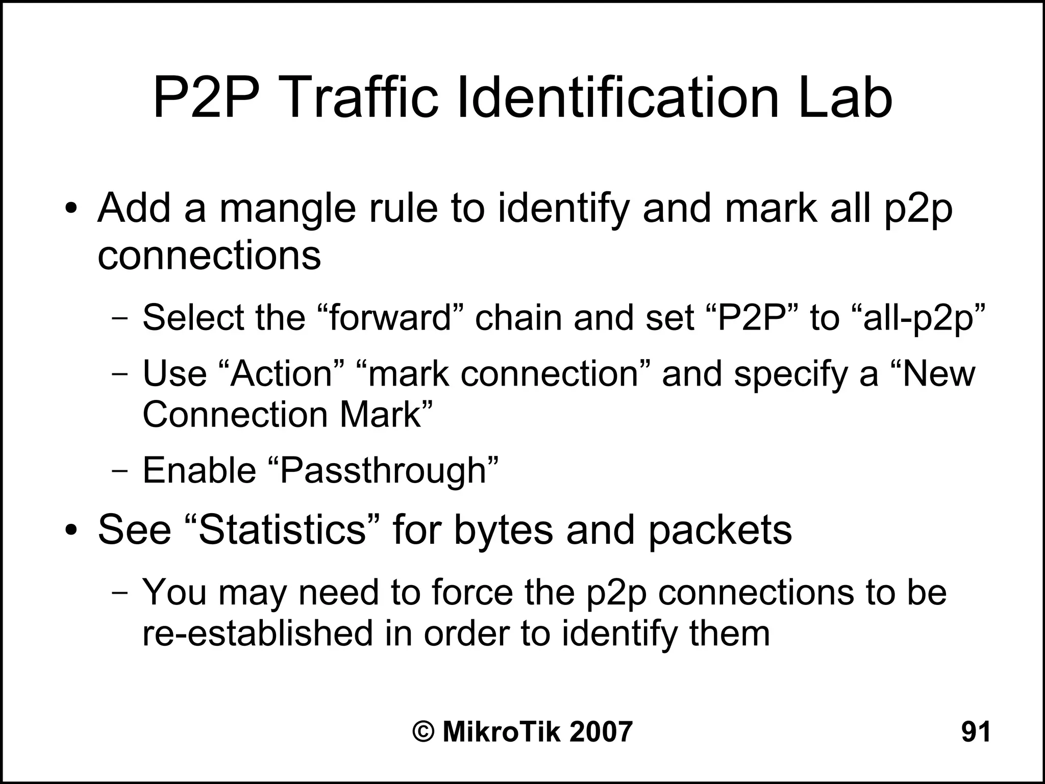 P2P Traffic Identification Lab
●   Add a mangle rule to identify and mark all p2p
    connections
    –   Select the “forward” chain and set “P2P” to “all-p2p”
    –   Use “Action” “mark connection” and specify a “New
        Connection Mark”
    –   Enable “Passthrough”
●   See “Statistics” for bytes and packets
    –   You may need to force the p2p connections to be
        re-established in order to identify them

                        © MikroTik 2007                    91
 