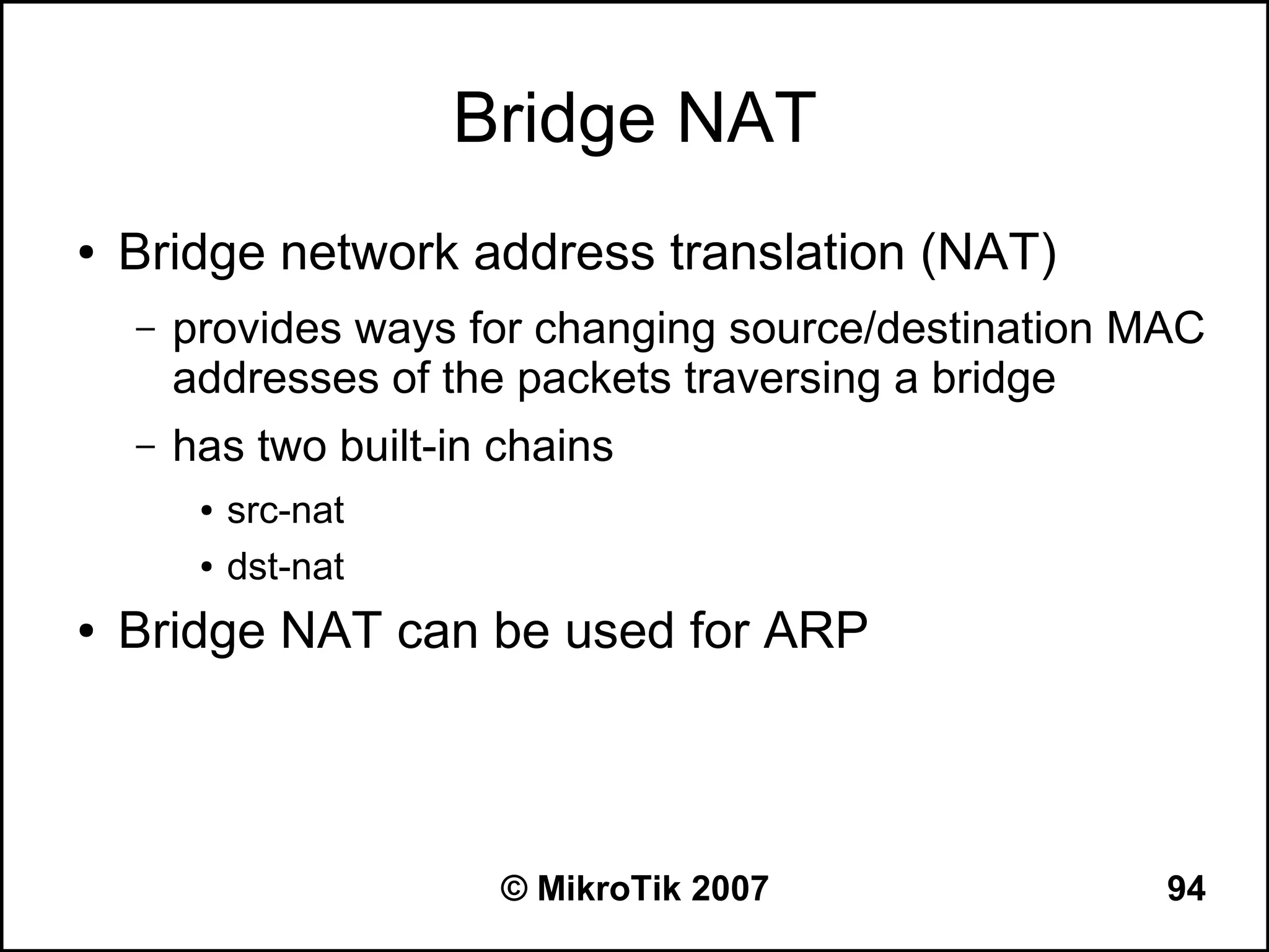 Bridge NAT
●   Bridge network address translation (NAT)
    –   provides ways for changing source/destination MAC
        addresses of the packets traversing a bridge
    –   has two built-in chains
         ●   src-nat
         ●   dst-nat
●   Bridge NAT can be used for ARP



                         © MikroTik 2007               94
 