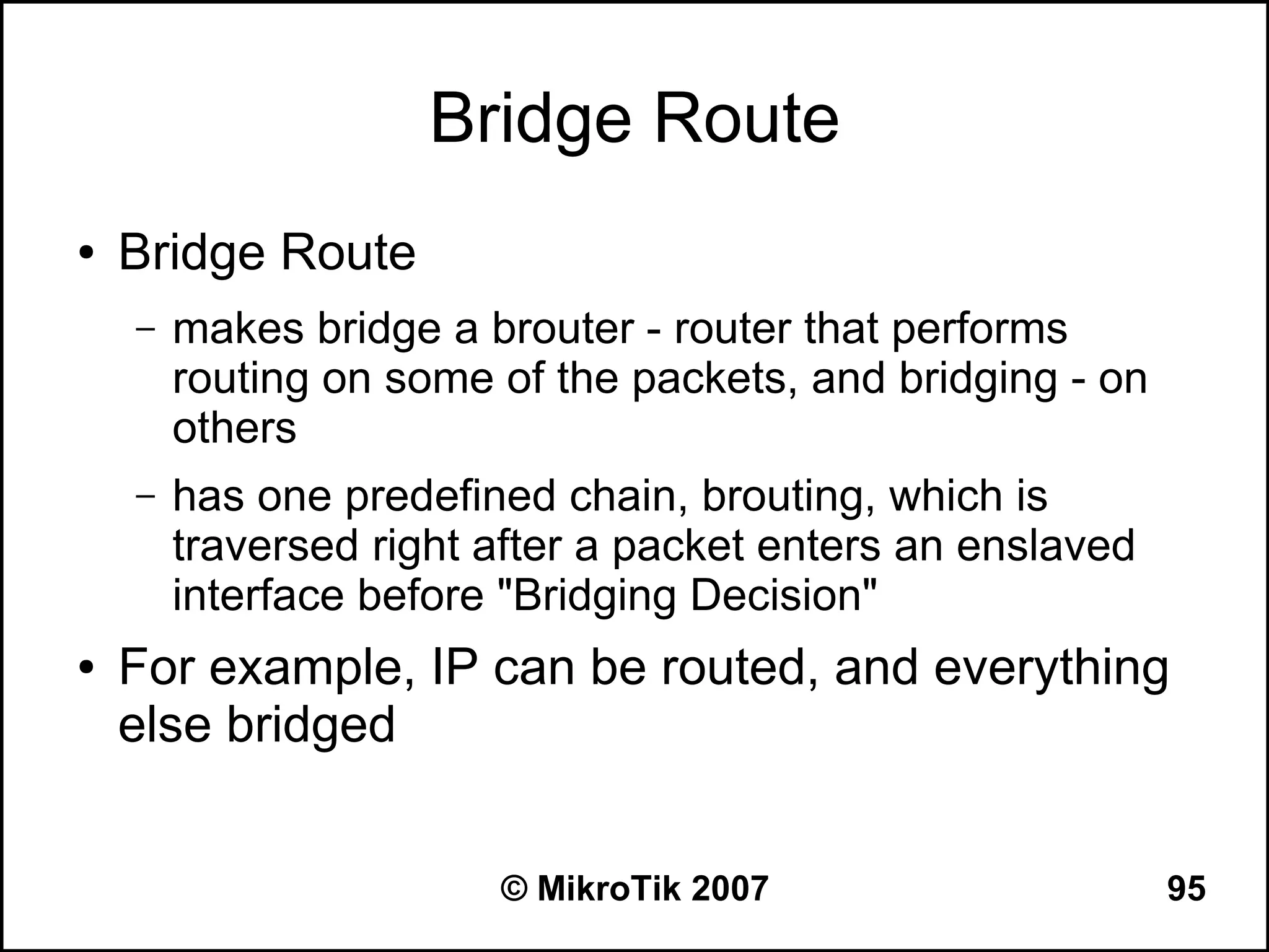 Bridge Route
●   Bridge Route
    –   makes bridge a brouter - router that performs
        routing on some of the packets, and bridging - on
        others
    –   has one predefined chain, brouting, which is
        traversed right after a packet enters an enslaved
        interface before "Bridging Decision"
●   For example, IP can be routed, and everything
    else bridged


                        © MikroTik 2007                     95
 