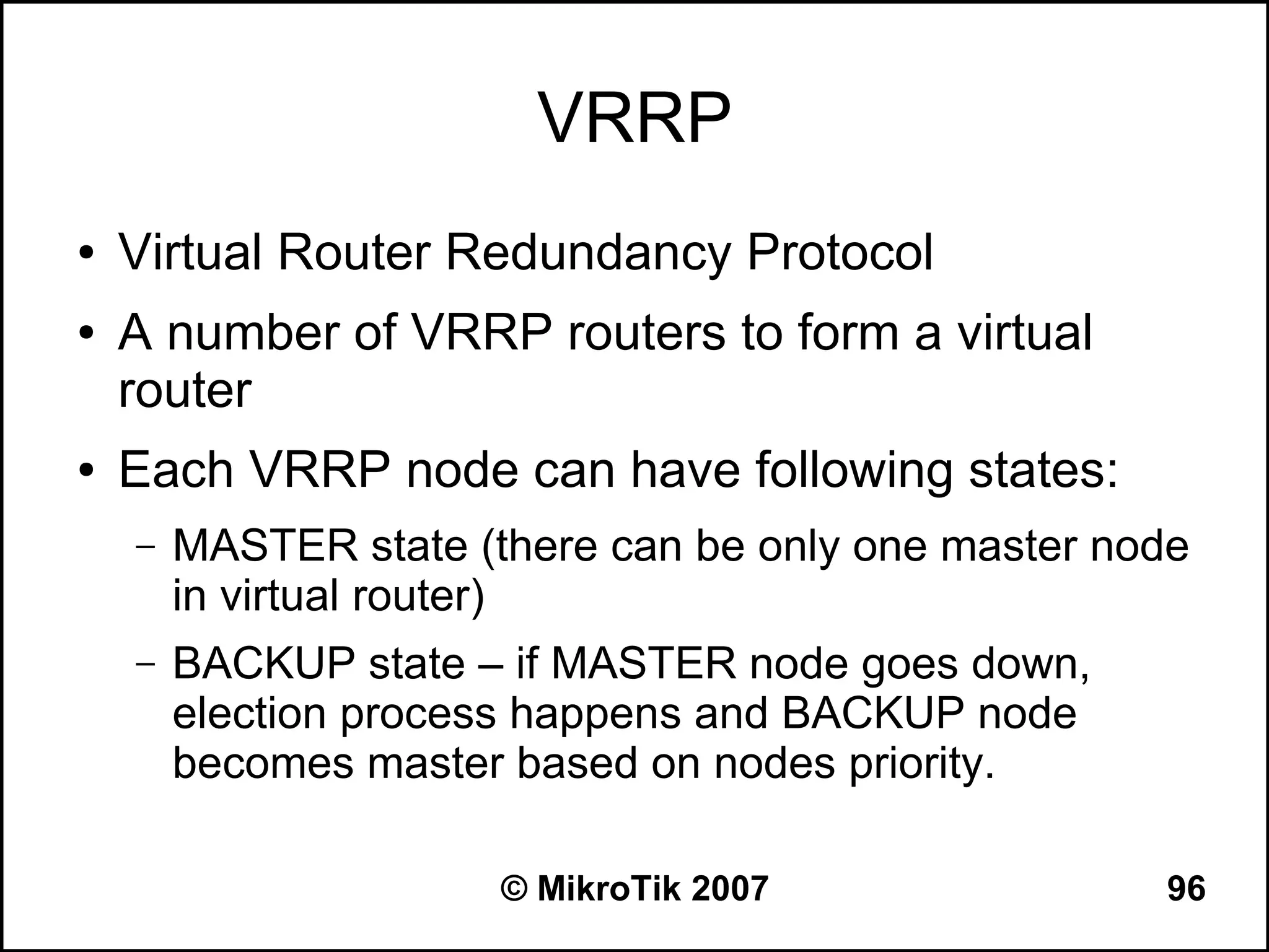 VRRP
●   Virtual Router Redundancy Protocol
●   A number of VRRP routers to form a virtual
    router
●   Each VRRP node can have following states:
    –   MASTER state (there can be only one master node
        in virtual router)
    –   BACKUP state – if MASTER node goes down,
        election process happens and BACKUP node
        becomes master based on nodes priority.

                       © MikroTik 2007               96
 