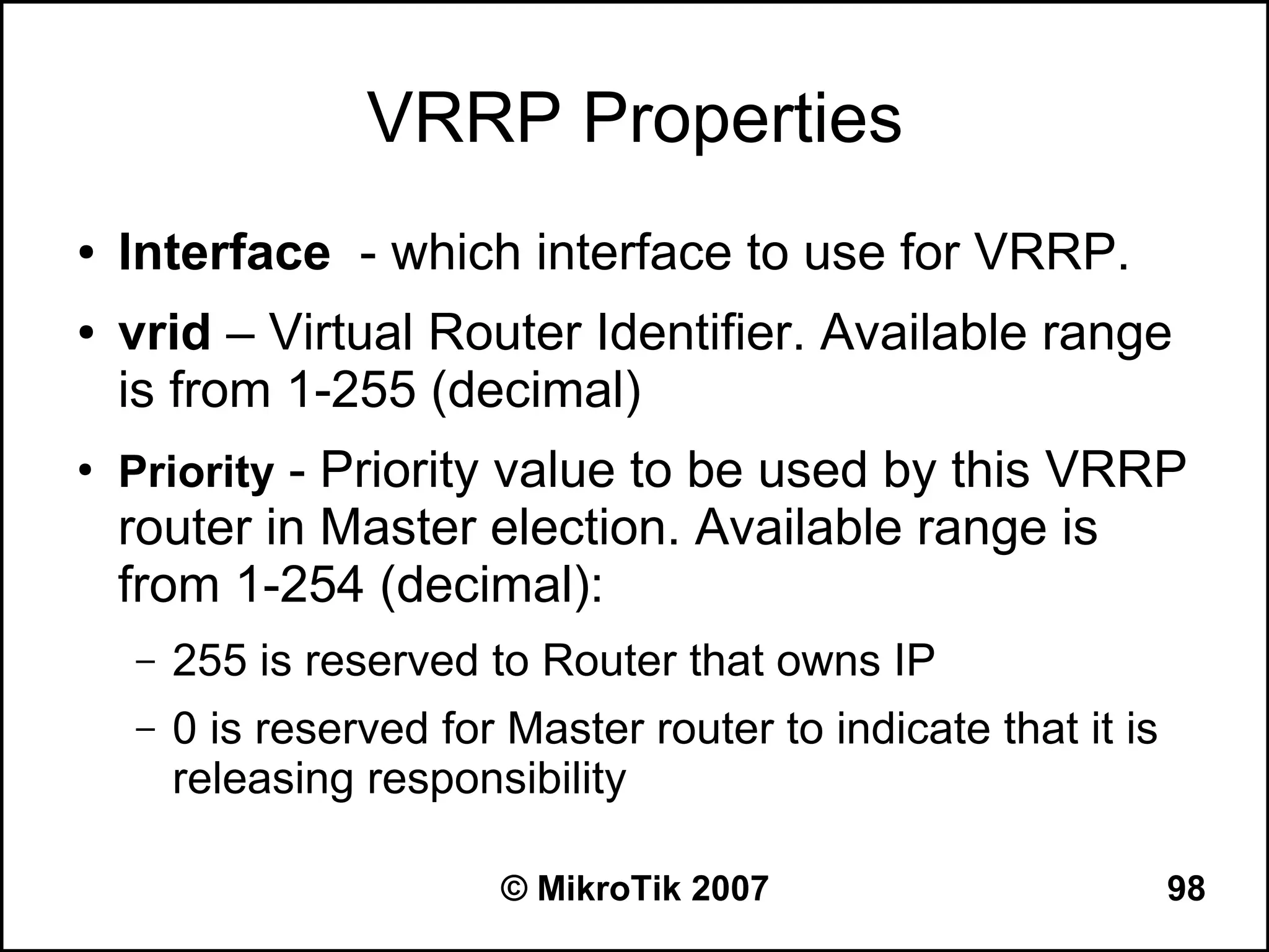 VRRP Properties
●   Interface - which interface to use for VRRP.
●   vrid – Virtual Router Identifier. Available range
    is from 1-255 (decimal)
●
    Priority - Priority value to be used by this VRRP
    router in Master election. Available range is
    from 1-254 (decimal):
    –   255 is reserved to Router that owns IP
    –   0 is reserved for Master router to indicate that it is
        releasing responsibility

                          © MikroTik 2007                        98
 