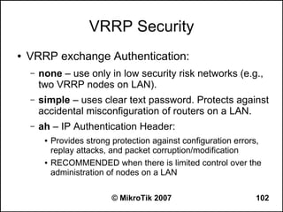 VRRP Security
●   VRRP exchange Authentication:
    –   none – use only in low security risk networks (e.g.,
        two VRRP nodes on LAN).
    –   simple – uses clear text password. Protects against
        accidental misconfiguration of routers on a LAN.
    –   ah – IP Authentication Header:
         ●   Provides strong protection against configuration errors,
             replay attacks, and packet corruption/modification
         ●   RECOMMENDED when there is limited control over the
             administration of nodes on a LAN

                             © MikroTik 2007                       102
 