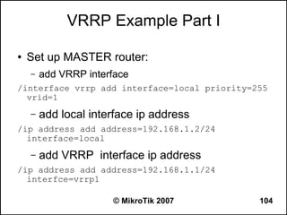 VRRP Example Part I

●   Set up MASTER router:
    –   add VRRP interface
/interface vrrp add interface=local priority=255
  vrid=1
    –   add local interface ip address
/ip address add address=192.168.1.2/24
  interface=local
    –   add VRRP interface ip address
/ip address add address=192.168.1.1/24
  interfce=vrrp1

                      © MikroTik 2007         104
 