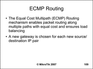 ECMP Routing
●   The Equal Cost Multipath (ECMP) Routing
    mechanism enables packet routing along
    multiple paths with equal cost and ensures load
    balancing
●   A new gateway is chosen for each new source/
    destination IP pair




                    © MikroTik 2007              109
 