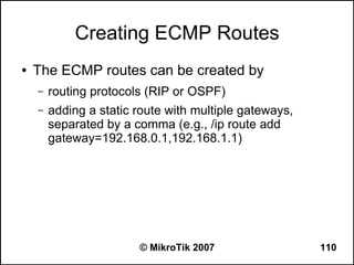 Creating ECMP Routes
●   The ECMP routes can be created by
    –   routing protocols (RIP or OSPF)
    –   adding a static route with multiple gateways,
        separated by a comma (e.g., /ip route add
        gateway=192.168.0.1,192.168.1.1)




                        © MikroTik 2007                 110
 