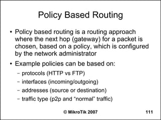 Policy Based Routing
●   Policy based routing is a routing approach
    where the next hop (gateway) for a packet is
    chosen, based on a policy, which is configured
    by the network administrator
●   Example policies can be based on:
    –   protocols (HTTP vs FTP)
    –   interfaces (incoming/outgoing)
    –   addresses (source or destination)
    –   traffic type (p2p and “normal” traffic)

                         © MikroTik 2007          111
 