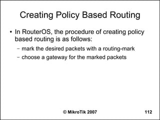 Creating Policy Based Routing
●   In RouterOS, the procedure of creating policy
    based routing is as follows:
    –   mark the desired packets with a routing-mark
    –   choose a gateway for the marked packets




                        © MikroTik 2007                112
 