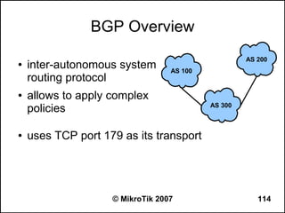 BGP Overview
                                                    AS 200
●   inter-autonomous system       AS 100
    routing protocol
●   allows to apply complex
    policies                               AS 300



●   uses TCP port 179 as its transport




                    © MikroTik 2007                    114
 