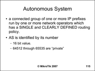 Autonomous System
●   a connected group of one or more IP prefixes
    run by one or more network operators which
    has a SINGLE and CLEARLY DEFINED routing
    policy.
●   AS is identified by its number
    –   16 bit value.
    –   64512 through 65535 are “private”




                        © MikroTik 2007      115
 