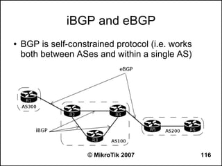 iBGP and eBGP
●   BGP is self-constrained protocol (i.e. works
    both between ASes and within a single AS)




                     © MikroTik 2007               116
 