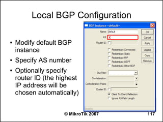 Local BGP Configuration

●   Modify default BGP
    instance
●   Specify AS number
●   Optionally specify
    router ID (the highest
    IP address will be
    chosen automatically)


                     © MikroTik 2007   117
 