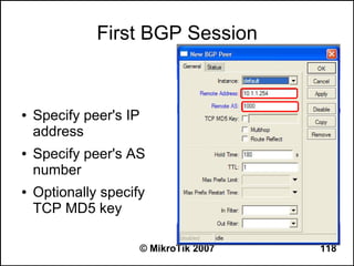 First BGP Session


●   Specify peer's IP
    address
●   Specify peer's AS
    number
●   Optionally specify
    TCP MD5 key

                        © MikroTik 2007   118
 