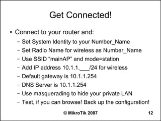 Get Connected!
●   Connect to your router and:
    –   Set System Identity to your Number_Name
    –   Set Radio Name for wireless as Number_Name
    –   Use SSID “mainAP” and mode=station
    –   Add IP address 10.1.1.___/24 for wireless
    –   Default gateway is 10.1.1.254
    –   DNS Server is 10.1.1.254
    –   Use masquerading to hide your private LAN
    –   Test, if you can browse! Back up the configuration!
                        © MikroTik 2007                   12
 