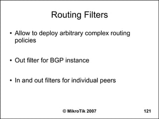 Routing Filters
●   Allow to deploy arbitrary complex routing
    policies

●   Out filter for BGP instance

●   In and out filters for individual peers



                      © MikroTik 2007           121
 