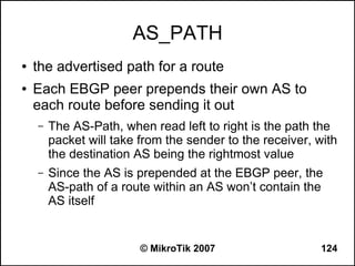 AS_PATH
●   the advertised path for a route
●   Each EBGP peer prepends their own AS to
    each route before sending it out
    –   The AS-Path, when read left to right is the path the
        packet will take from the sender to the receiver, with
        the destination AS being the rightmost value
    –   Since the AS is prepended at the EBGP peer, the
        AS-path of a route within an AS won’t contain the
        AS itself


                         © MikroTik 2007                  124
 