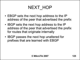 NEXT_HOP
●   EBGP sets the next hop address to the IP
    address of the peer that advertised the prefix
●   IBGP sets the next hop address to the IP
    address of the peer that advertised the prefix
    for routes that originate internally
●   IBGP passes the next hop unaltered for
    prefixes that are learned with EBGP



                     © MikroTik 2007                 125
 