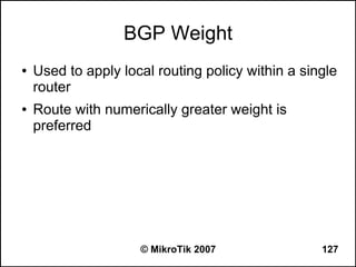 BGP Weight
●   Used to apply local routing policy within a single
    router
●   Route with numerically greater weight is
    preferred




                     © MikroTik 2007               127
 