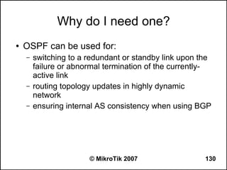 Why do I need one?
●   OSPF can be used for:
    –   switching to a redundant or standby link upon the
        failure or abnormal termination of the currently-
        active link
    –   routing topology updates in highly dynamic
        network
    –   ensuring internal AS consistency when using BGP




                       © MikroTik 2007                 130
 