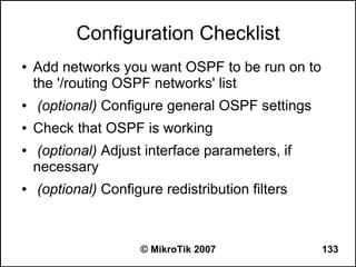 Configuration Checklist
●   Add networks you want OSPF to be run on to
    the '/routing OSPF networks' list
●   (optional) Configure general OSPF settings
●   Check that OSPF is working
●    (optional) Adjust interface parameters, if
    necessary
●   (optional) Configure redistribution filters



                     © MikroTik 2007              133
 