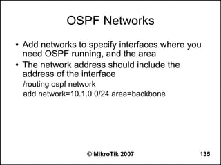 OSPF Networks
●   Add networks to specify interfaces where you
    need OSPF running, and the area
●   The network address should include the
    address of the interface
    /routing ospf network
    add network=10.1.0.0/24 area=backbone




                    © MikroTik 2007            135
 