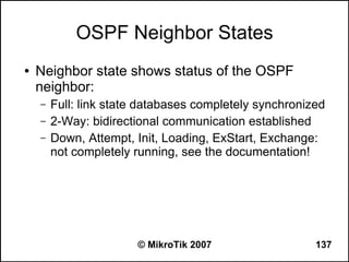 OSPF Neighbor States
●   Neighbor state shows status of the OSPF
    neighbor:
    –   Full: link state databases completely synchronized
    –   2-Way: bidirectional communication established
    –   Down, Attempt, Init, Loading, ExStart, Exchange:
        not completely running, see the documentation!




                       © MikroTik 2007                  137
 