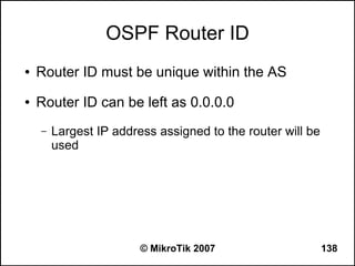 OSPF Router ID
●   Router ID must be unique within the AS
●   Router ID can be left as 0.0.0.0
    –   Largest IP address assigned to the router will be
        used




                        © MikroTik 2007                     138
 