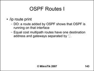 OSPF Routes I
●   /ip route print
    –   DO: a route added by OSPF shows that OSPF is
        running on that interface
    –   Equal cost multipath routes have one destination
        address and gateways separated by ‘,’.




                       © MikroTik 2007                 143
 